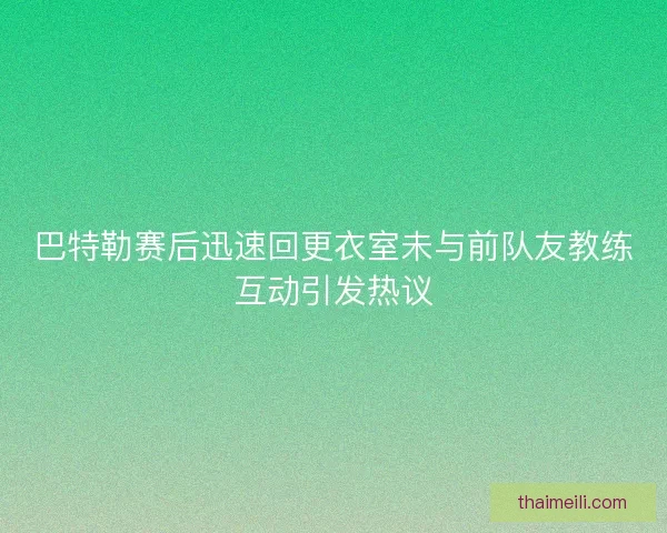 巴特勒赛后迅速回更衣室未与前队友教练互动引发热议