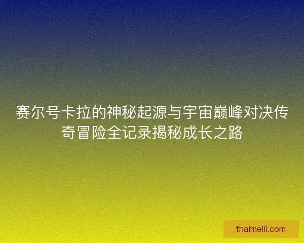 赛尔号卡拉的神秘起源与宇宙巅峰对决传奇冒险全记录揭秘成长之路