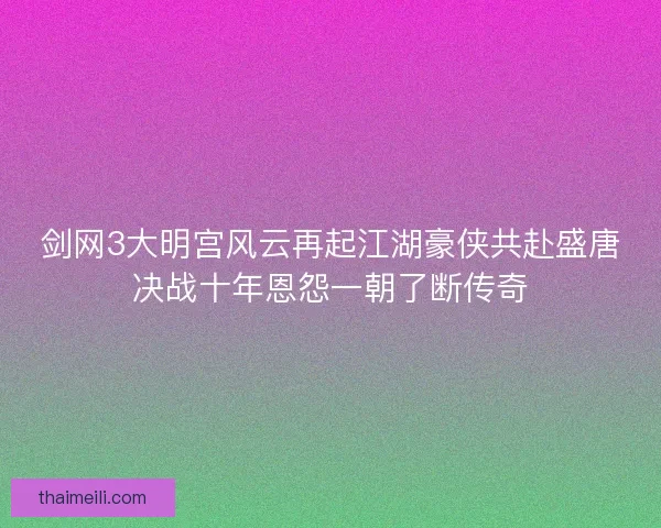 剑网3大明宫风云再起江湖豪侠共赴盛唐决战十年恩怨一朝了断传奇