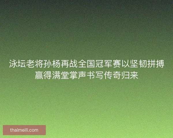 泳坛老将孙杨再战全国冠军赛以坚韧拼搏赢得满堂掌声书写传奇归来