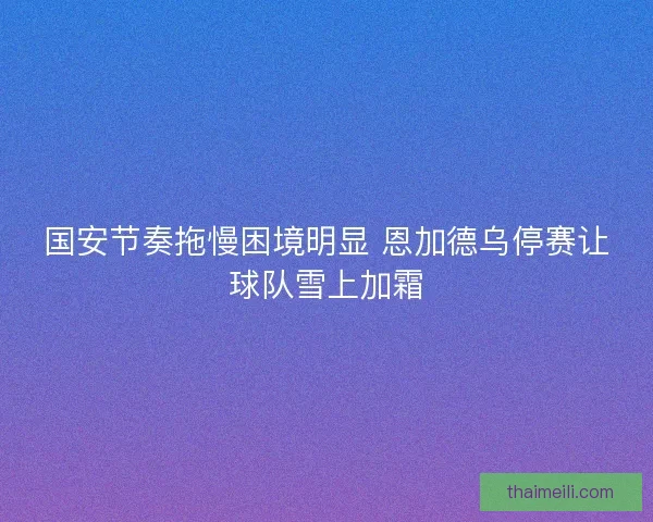 国安节奏拖慢困境明显 恩加德乌停赛让球队雪上加霜
