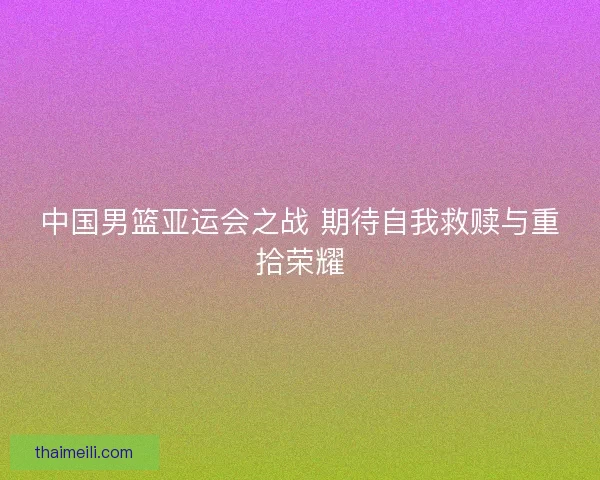 中国男篮亚运会之战 期待自我救赎与重拾荣耀