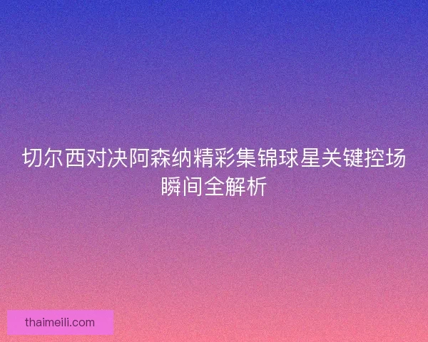 切尔西对决阿森纳精彩集锦球星关键控场瞬间全解析